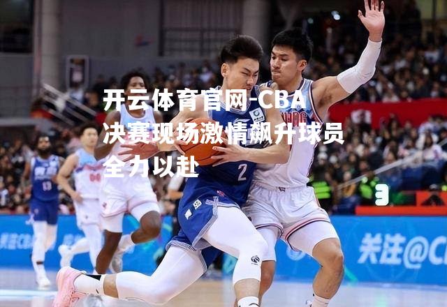 CBA决赛现场激情飙升球员全力以赴